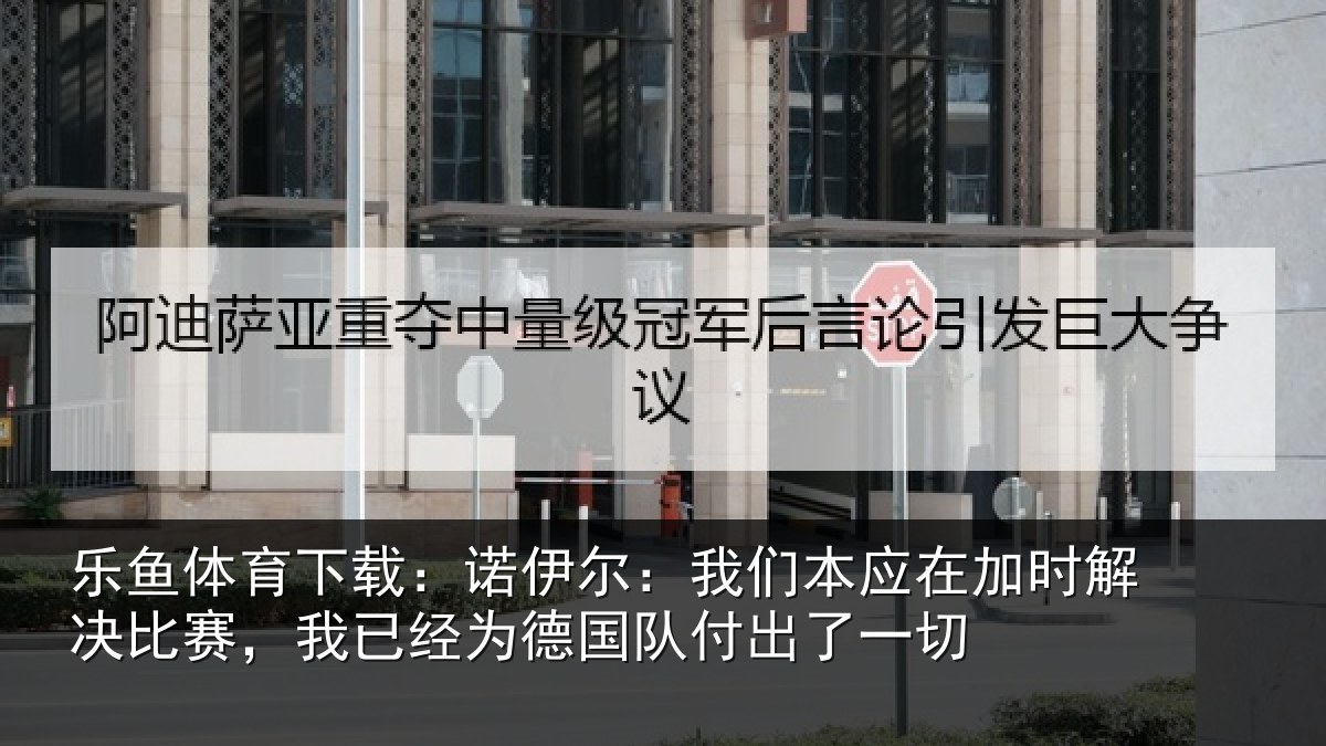 乐鱼体育下载：诺伊尔：我们本应在加时解决比赛，我已经为德国队付出了一切
