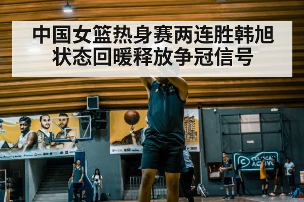 中国女篮热身赛两连胜韩旭状态回暖释放争冠信号