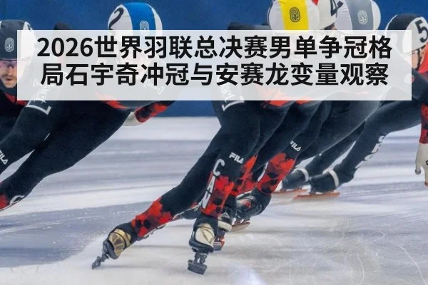 2026世界羽联总决赛男单争冠格局石宇奇冲冠与安赛龙变量观察